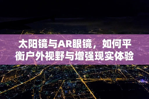 太阳镜与AR眼镜，如何平衡户外视野与增强现实体验？