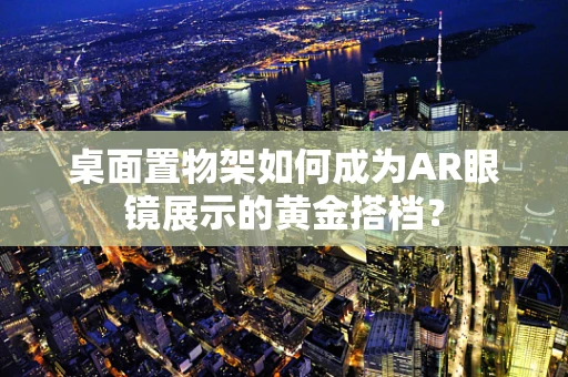 桌面置物架如何成为AR眼镜展示的黄金搭档？