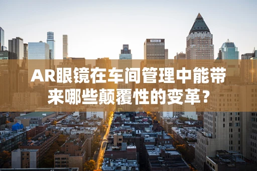 AR眼镜在车间管理中能带来哪些颠覆性的变革？