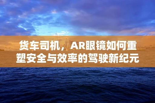 货车司机，AR眼镜如何重塑安全与效率的驾驶新纪元？
