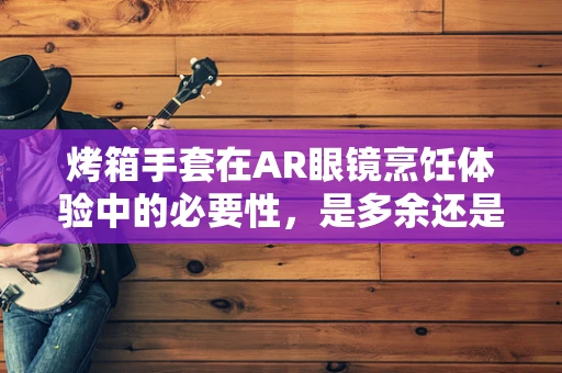 烤箱手套在AR眼镜烹饪体验中的必要性，是多余还是不可或缺的？