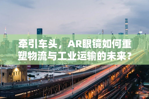 牵引车头，AR眼镜如何重塑物流与工业运输的未来？