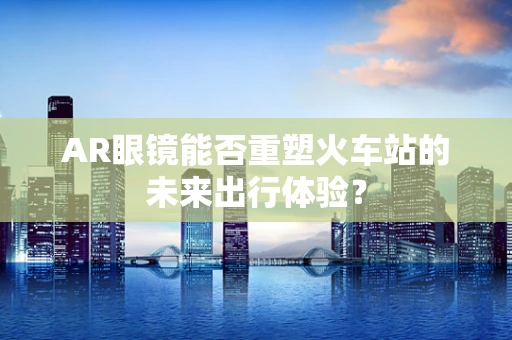 AR眼镜能否重塑火车站的未来出行体验？