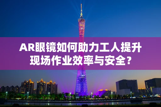 AR眼镜如何助力工人提升现场作业效率与安全？