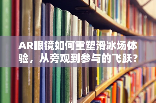 AR眼镜如何重塑滑冰场体验，从旁观到参与的飞跃？