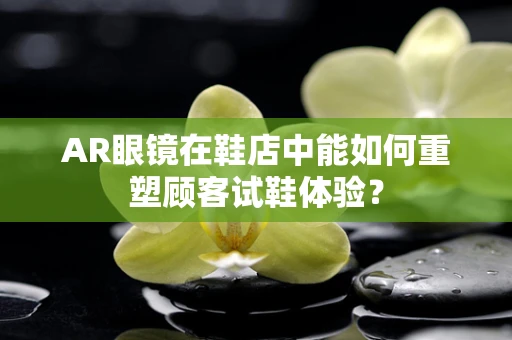 AR眼镜在鞋店中能如何重塑顾客试鞋体验？