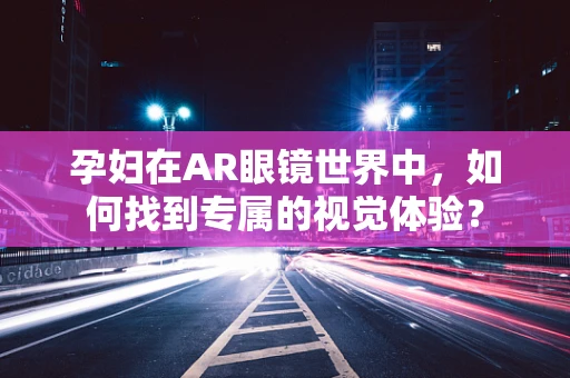 孕妇在AR眼镜世界中，如何找到专属的视觉体验？