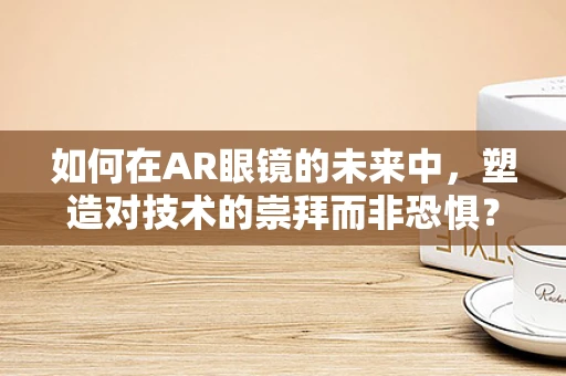 如何在AR眼镜的未来中，塑造对技术的崇拜而非恐惧？