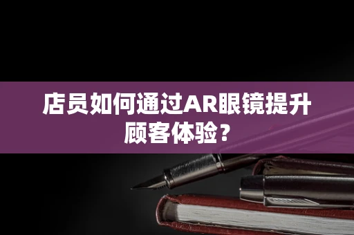 店员如何通过AR眼镜提升顾客体验？