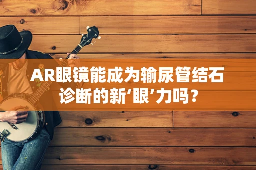 AR眼镜能成为输尿管结石诊断的新‘眼’力吗？