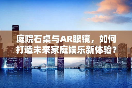 庭院石桌与AR眼镜，如何打造未来家庭娱乐新体验？