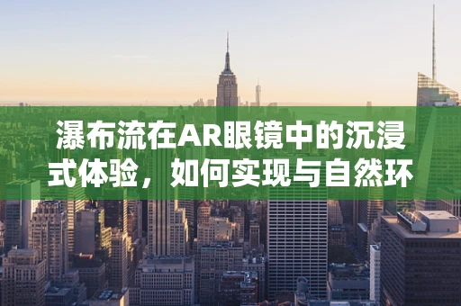 瀑布流在AR眼镜中的沉浸式体验，如何实现与自然环境的完美融合？