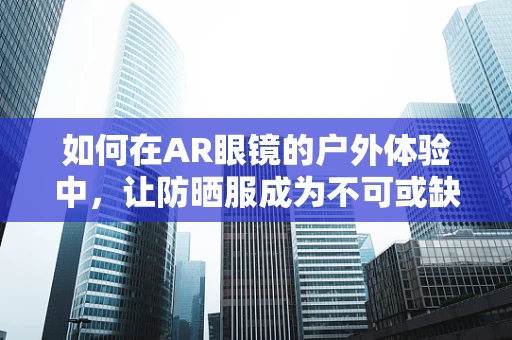 如何在AR眼镜的户外体验中，让防晒服成为不可或缺的隐形护盾？