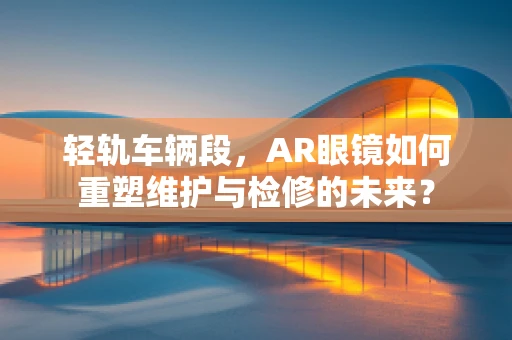 轻轨车辆段，AR眼镜如何重塑维护与检修的未来？