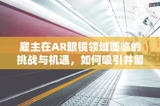 雇主在AR眼镜领域面临的挑战与机遇，如何吸引并留住人才？