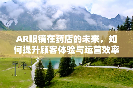 AR眼镜在药店的未来，如何提升顾客体验与运营效率？