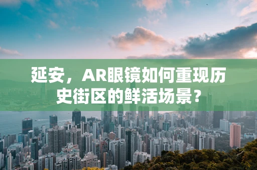 延安，AR眼镜如何重现历史街区的鲜活场景？
