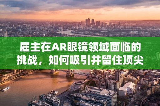雇主在AR眼镜领域面临的挑战，如何吸引并留住顶尖人才？