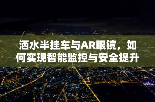 洒水半挂车与AR眼镜，如何实现智能监控与安全提升？