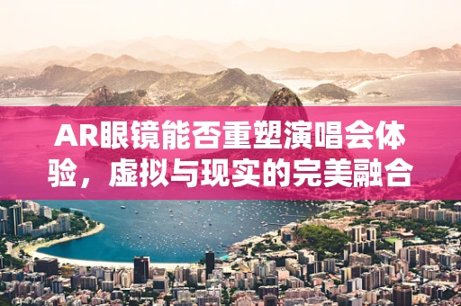 AR眼镜能否重塑演唱会体验，虚拟与现实的完美融合？