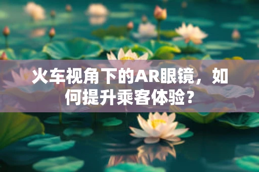 火车视角下的AR眼镜，如何提升乘客体验？