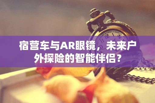 宿营车与AR眼镜，未来户外探险的智能伴侣？