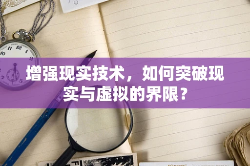 增强现实技术，如何突破现实与虚拟的界限？