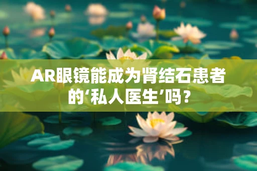 AR眼镜能成为肾结石患者的‘私人医生’吗？
