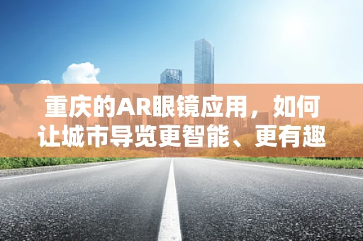 重庆的AR眼镜应用，如何让城市导览更智能、更有趣？