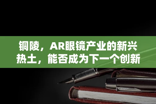 铜陵，AR眼镜产业的新兴热土，能否成为下一个创新高地？