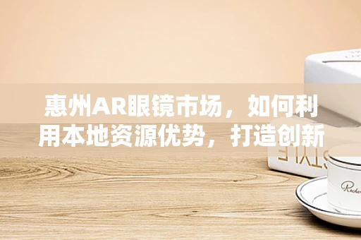 惠州AR眼镜市场，如何利用本地资源优势，打造创新应用场景？