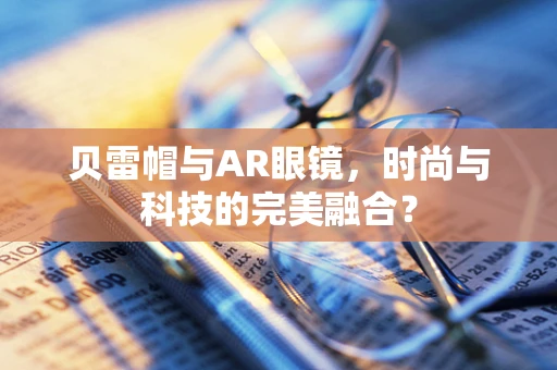贝雷帽与AR眼镜，时尚与科技的完美融合？