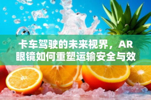 卡车驾驶的未来视界，AR眼镜如何重塑运输安全与效率？