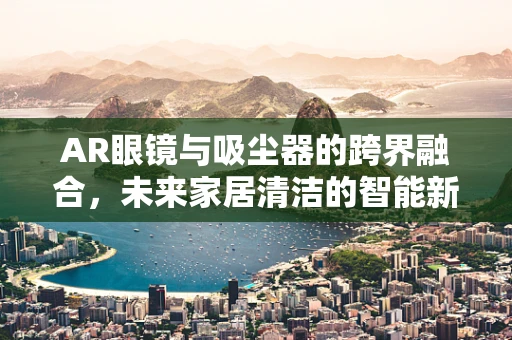 AR眼镜与吸尘器的跨界融合，未来家居清洁的智能新篇章？