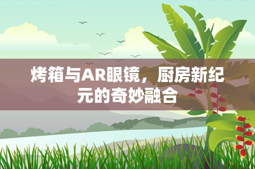 烤箱与AR眼镜，厨房新纪元的奇妙融合