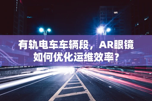 有轨电车车辆段，AR眼镜如何优化运维效率？