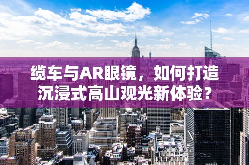 缆车与AR眼镜，如何打造沉浸式高山观光新体验？