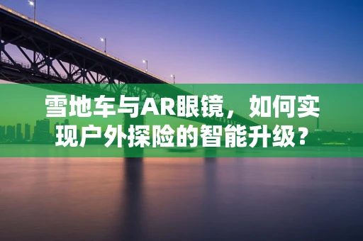 雪地车与AR眼镜，如何实现户外探险的智能升级？