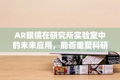 AR眼镜在研究所实验室中的未来应用，能否重塑科研体验？
