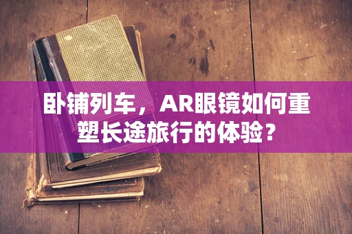 卧铺列车，AR眼镜如何重塑长途旅行的体验？