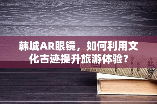 韩城AR眼镜，如何利用文化古迹提升旅游体验？