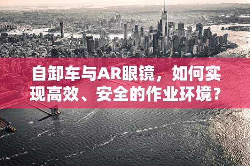 自卸车与AR眼镜，如何实现高效、安全的作业环境？