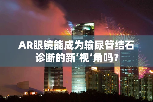 AR眼镜能成为输尿管结石诊断的新‘视’角吗？