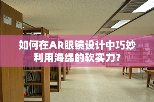 如何在AR眼镜设计中巧妙利用海绵的软实力？