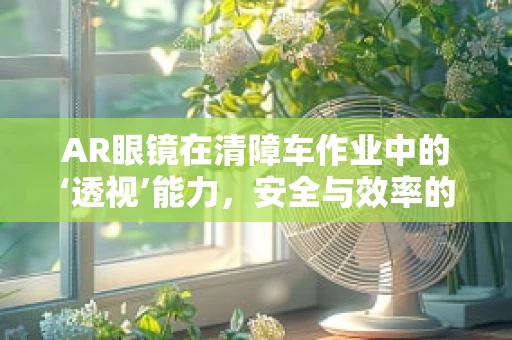 AR眼镜在清障车作业中的‘透视’能力，安全与效率的双重提升？
