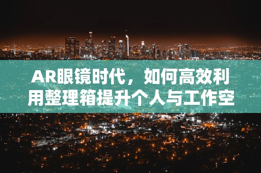 AR眼镜时代，如何高效利用整理箱提升个人与工作空间？