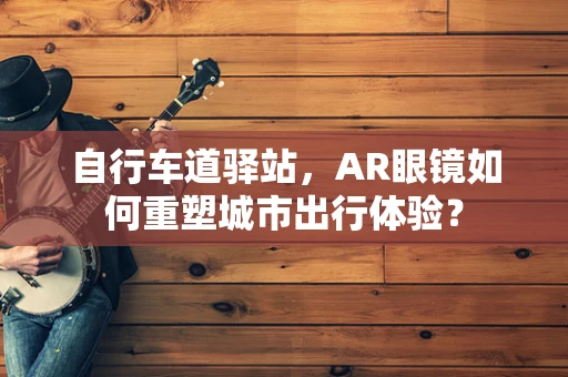 自行车道驿站，AR眼镜如何重塑城市出行体验？