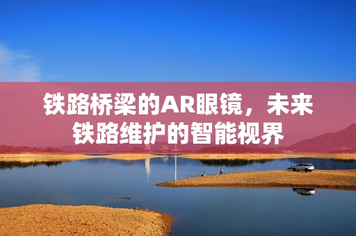 铁路桥梁的AR眼镜，未来铁路维护的智能视界