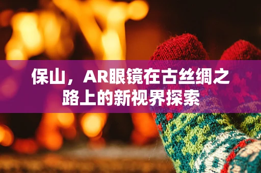 保山，AR眼镜在古丝绸之路上的新视界探索