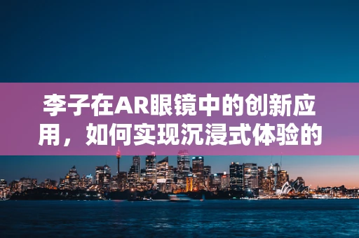 李子在AR眼镜中的创新应用，如何实现沉浸式体验的‘甜蜜’升级？